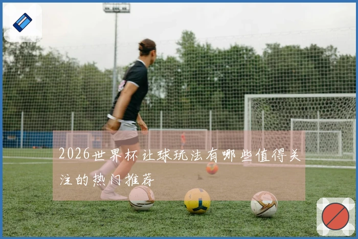 2026世界杯让球玩法有哪些值得关注的热门推荐